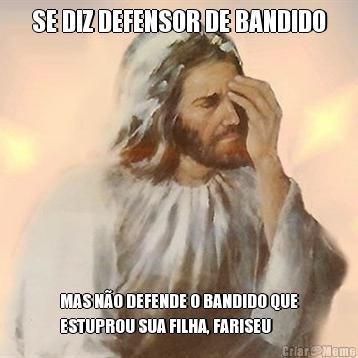 SE DIZ DEFENSOR DE BANDIDO MAS N�O DEFENDE O BANDIDO QUE
ESTUPROU SUA FILHA, FARISEU