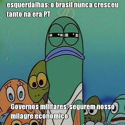 esquerdalhas: o brasil nunca cresceu
tanto na era PT Governos militares: segurem nosso
milagre economico