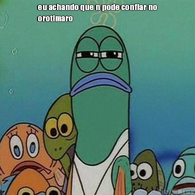 eu achando que n pode confiar no
orotimaro 