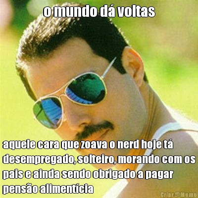 o mundo d� voltas aquele cara que zoava o nerd hoje t�
desempregado, solteiro, morando com os
pais e ainda sendo obrigado a pagar
pens�o aliment�cia