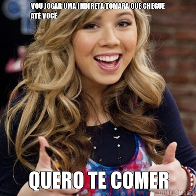 VOU JOGAR UMA INDIRETA TOMARA QUE CHEGUE
AT� VOC� QUERO TE COMER