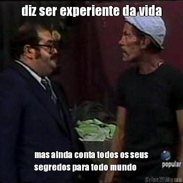 diz ser experiente da vida mas ainda conta todos os seus
segredos para todo mundo