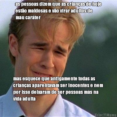 as pessoas dizem que as crian�as de hoje
est�o maldosas e v�o virar adultos de
mau car�ter mas esquece que antigamente todas as
crian�as aparentavam ser inocentes e nem
por isso deixaram de ser pessoas m�s na
vida adulta