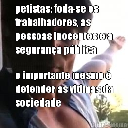 petistas: foda-se os
trabalhadores, as 
pessoas inocentes e a
seguran�a p�blica o importante mesmo �
defender as vitimas da
sociedade