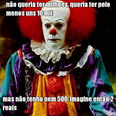 n�o queria ter milhoes, queria ter pelo
menos uns 10 mil mas n�o tenho nem 500, imagine ent�o 2
reais