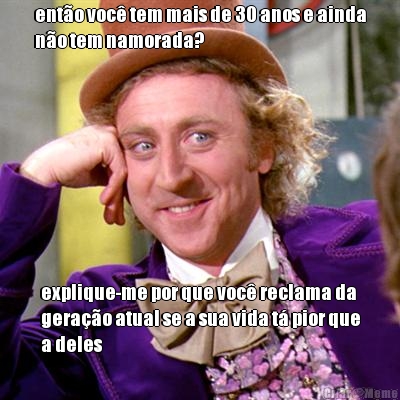 ent�o voc� tem mais de 30 anos e ainda
n�o tem namorada? explique-me por que voc� reclama da
gera��o atual se a sua vida t� pior que
a deles