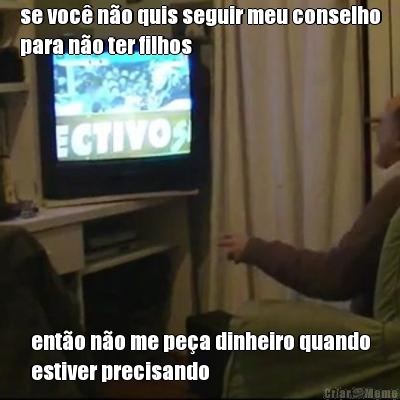 se voc� n�o quis seguir meu conselho
para n�o ter filhos ent�o n�o me pe�a dinheiro quando
estiver precisando