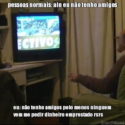 pessoas normais: ain eu n�o tenho amigos eu: n�o tenho amigos pelo menos ninguem
vem me pedir dinheiro emprestado rsrs