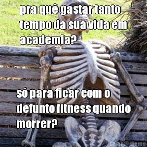 pra qu� gastar tanto
tempo da sua vida em
academia? s� para ficar com o
defunto fitness quando
morrer?