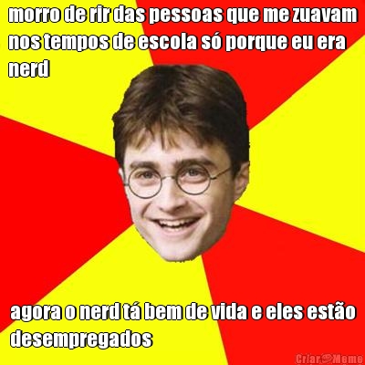 morro de rir das pessoas que me zuavam
nos tempos de escola s� porque eu era
nerd agora o nerd t� bem de vida e eles est�o
desempregados
