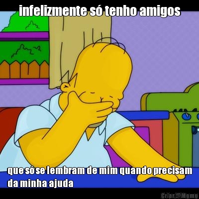 infelizmente s� tenho amigos que s� se lembram de mim quando precisam
da minha ajuda