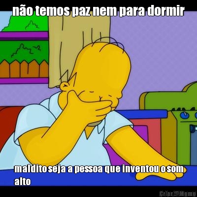 n�o temos paz nem para dormir maldito seja a pessoa que inventou o som
alto