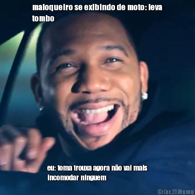 maloqueiro se exibindo de moto: leva
tombo eu: toma trouxa agora n�o vai mais
incomodar ninguem