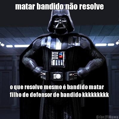 matar bandido n�o resolve o que resolve mesmo � bandido matar
filho de defensor de bandido kkkkkkkkk