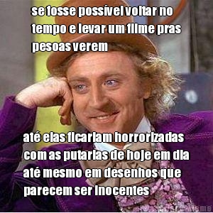 se fosse poss�vel voltar no
tempo e levar um filme pras
pesoas verem at� elas ficariam horrorizadas
com as putarias de hoje em dia
at� mesmo em desenhos que
parecem ser inocentes