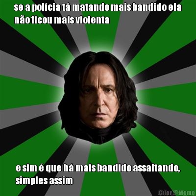 se a pol�cia t� matando mais bandido ela
n�o ficou mais violenta e sim � que h� mais bandido assaltando,
simples assim
