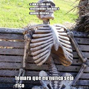 a �nica coisa que
efetivamente funciona �
quando dizemos tomara que eu nunca seja
rico