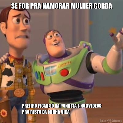 SE FOR PRA NAMORAR MULHER GORDA PREFIRO FICAR S� NA PUNHETA E NO XVIDEOS
PRO RESTO DA MINHA VIDA