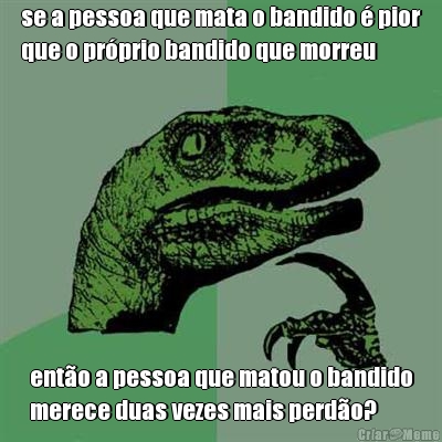 se a pessoa que mata o bandido � pior
que o pr�prio bandido que morreu ent�o a pessoa que matou o bandido
merece duas vezes mais perd�o?