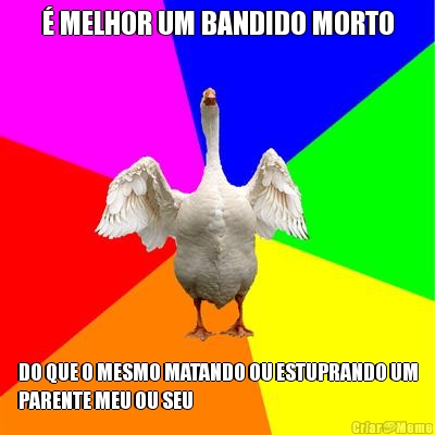 � MELHOR UM BANDIDO MORTO DO QUE O MESMO MATANDO OU ESTUPRANDO UM
PARENTE MEU OU SEU