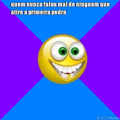 quem nunca falou mal de ninguem que
atire a primeira pedra 