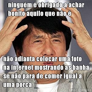 ningu�m � obrigado a achar
bonito aquilo que n�o � n�o adianta colocar uma foto
na internet mostrando as banha
se n�o para de comer igual a
uma porca