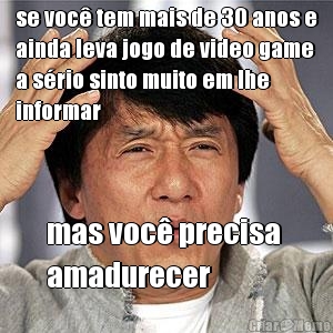 se voc� tem mais de 30 anos e
ainda leva jogo de video game
a s�rio sinto muito em lhe
informar mas voc� precisa 
amadurecer
