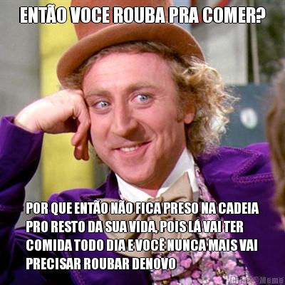 ENT�O VOCE ROUBA PRA COMER? POR QUE ENT�O N�O FICA PRESO NA CADEIA
PRO RESTO DA SUA VIDA, POIS L� VAI TER
COMIDA TODO DIA E VOC� NUNCA MAIS VAI
PRECISAR ROUBAR DENOVO