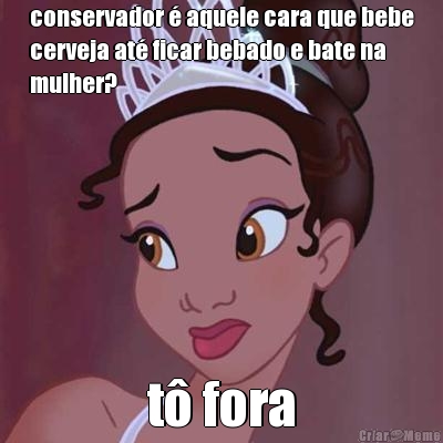 conservador � aquele cara que bebe
cerveja at� ficar bebado e bate na
mulher? t� fora