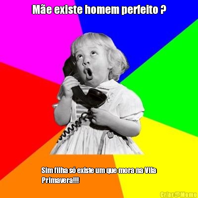 M�e existe homem perfeito ? Sim filha s� existe um que mora na Vila
Primavera!!!