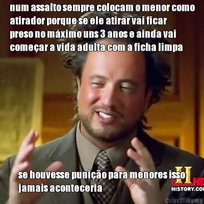 num assalto sempre colocam o menor como
atirador porque se ele atirar vai ficar
preso no m�ximo uns 3 anos e ainda vai
come�ar a vida adulta com a ficha limpa se houvesse puni��o para menores isso
jamais aconteceria