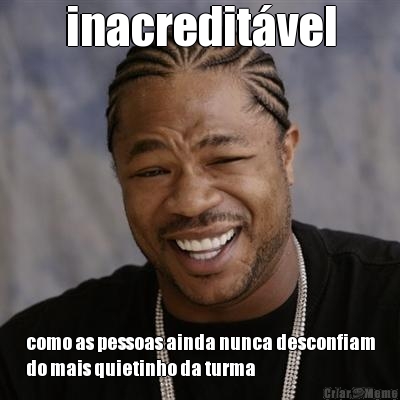 inacredit�vel como as pessoas ainda nunca desconfiam
do mais quietinho da turma