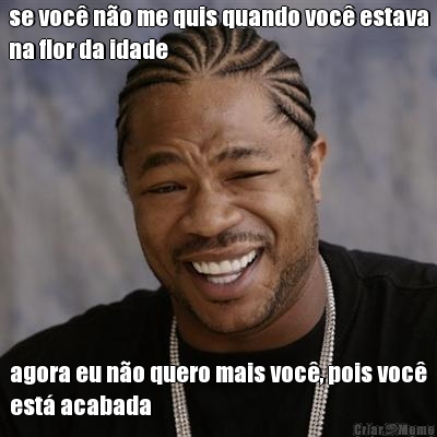 se voc� n�o me quis quando voc� estava
na flor da idade agora eu n�o quero mais voc�, pois voc�
est� acabada