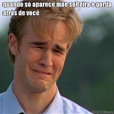 quando s� aparece m�e solteira e gorda
atr�s de voc� 