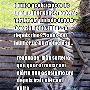 o que a gente espera de
uma mulher conservadora:
perder virgindade depois
do casamento, filhos s�
depois dos 25 anos, ser
mulher de um homem s�... realidade: m�e solteira
que quer arrumar um
ot�rio que a sustente pra
depois trair ele com
outro