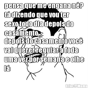 pensa que me engana n�?
t� dizendo que vou ter
sexo todo dia depois do
casamento depois do casamento voc�
vai querer regular a foda
uma vez por semana e olhe
l�