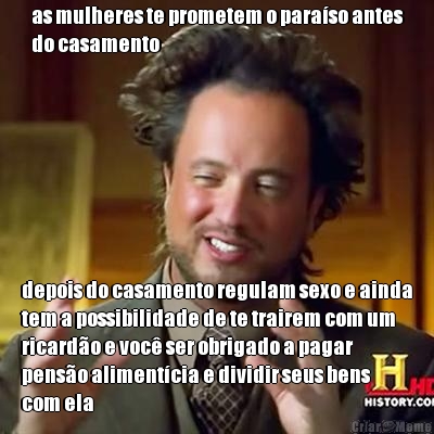 as mulheres te prometem o para�so antes
do casamento depois do casamento regulam sexo e ainda
tem a possibilidade de te trairem com um
ricard�o e voc� ser obrigado a pagar
pens�o aliment�cia e dividir seus bens
com ela