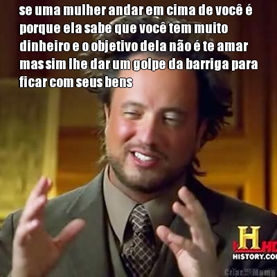 se uma mulher andar em cima de voc� �
porque ela sabe que voc� tem muito
dinheiro e o objetivo dela n�o � te amar
mas sim lhe dar um golpe da barriga para
ficar com seus bens 
