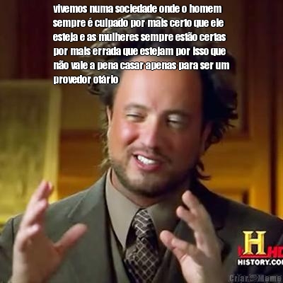 vivemos numa sociedade onde o homem
sempre � culpado por mais certo que ele
esteja e as mulheres sempre est�o certas
por mais errada que estejam por isso que
n�o vale a pena casar apenas para ser um
provedor ot�rio 