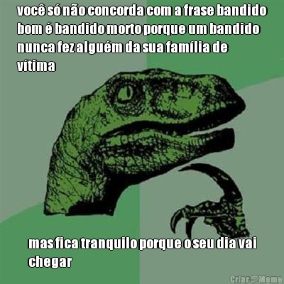 voc� s� n�o concorda com a frase bandido
bom � bandido morto porque um bandido
nunca fez algu�m da sua fam�lia de
v�tima mas fica tranquilo porque o seu dia vai
chegar
