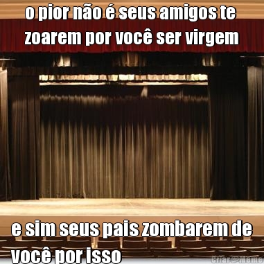 o pior n�o � seus amigos te
zoarem por voc� ser virgem e sim seus pais zombarem de
voc� por isso
