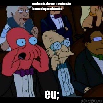 eu depois de ver meu irm�o
tomando pau da m�e eu;
