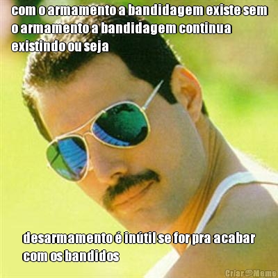 com o armamento a bandidagem existe sem
o armamento a bandidagem continua
existindo ou seja desarmamento � in�til se for pra acabar
com os bandidos