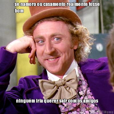 se namoro ou casamento realmente fosse
bom ningu�m iria querer sair com os amigos