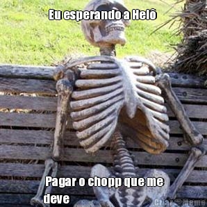 Eu esperando a Hel�   Pagar o chopp que me
deve 