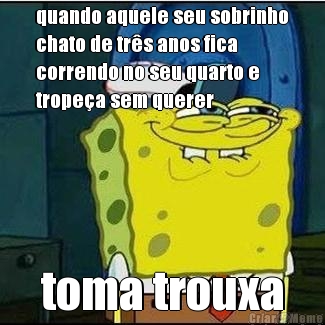 quando aquele seu sobrinho
chato de tr�s anos fica
correndo no seu quarto e
trope�a sem querer toma trouxa