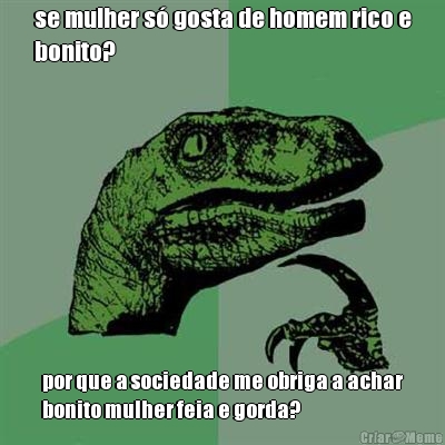 se mulher s� gosta de homem rico e
bonito? por que a sociedade me obriga a achar
bonito mulher feia e gorda?