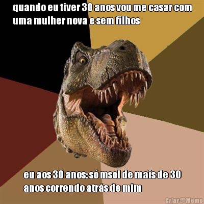 quando eu tiver 30 anos vou me casar com
uma mulher nova e sem filhos eu aos 30 anos: s� msol de mais de 30
anos correndo atr�s de mim