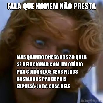 FALA QUE HOMEM N�O PRESTA MAS QUANDO CHEGA AOS 30 QUER
SE RELACIONAR COM UM OT�RIO
PRA CUIDAR DOS SEUS FILHOS
BASTARDOS PRA DEPOIS
EXPULS�-LO DA CASA DELE
