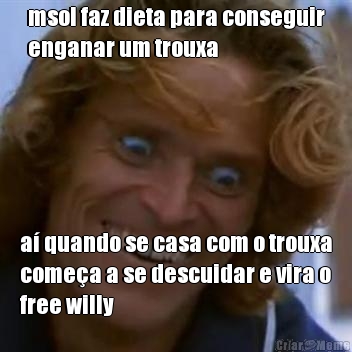 msol faz dieta para conseguir
enganar um trouxa a� quando se casa com o trouxa
come�a a se descuidar e vira o
free willy